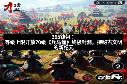 365钱包:等级上限开放70级《兵马俑》终极封测,探秘古文明的新纪元
